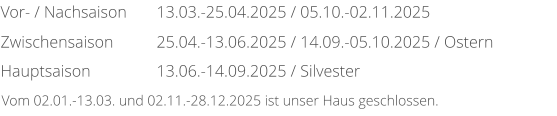 Vor- / Nachsaison Zwischensaison Hauptsaison 13.03.-25.04.2025 / 05.10.-02.11.2025 25.04.-13.06.2025 / 14.09.-05.10.2025 / Ostern 13.06.-14.09.2025 / Silvester Vom 02.01.-13.03. und 02.11.-28.12.2025 ist unser Haus geschlossen.