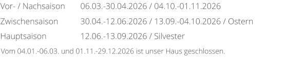 Vor- / Nachsaison Zwischensaison Hauptsaison 06.03.-30.04.2026 / 04.10.-01.11.2026 30.04.-12.06.2026 / 13.09.-04.10.2026 / Ostern 12.06.-13.09.2026 / Silvester Vom 04.01.-06.03. und 01.11.-29.12.2026 ist unser Haus geschlossen.