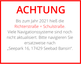 ACHTUNG Bis zum Jahr 2021 hieß die Richterstraße = Schulstraße. Viele Navigationssysteme sind noch nicht aktualisiert. Bitte navigieren Sie ersatzweise nach „Seepark 16, 17429 Seebad Bansin“.